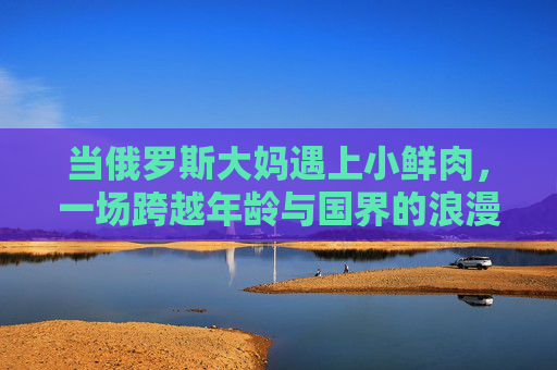 当俄罗斯大妈遇上小鲜肉，一场跨越年龄与国界的浪漫奇遇，俄大妈与小鲜肉的跨国浪漫奇遇