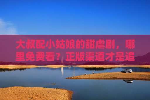 大叔配小姑娘的甜虐剧，哪里免费看？正版渠道才是追剧的正确打开方式，大叔配小姑娘甜虐剧，正版渠道才是追剧的正确打开方式