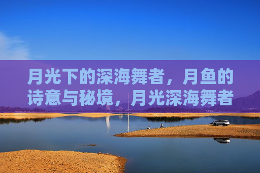 月光下的深海舞者，月鱼的诗意与秘境，月光深海舞者，月鱼的诗意秘境