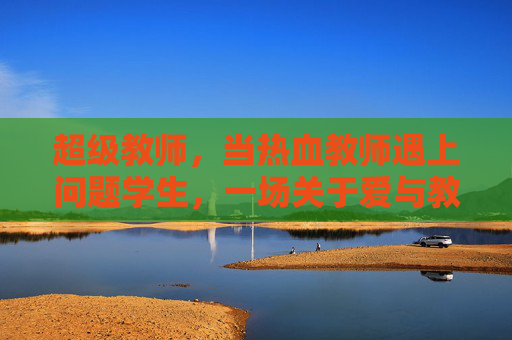 超级教师，当热血教师遇上问题学生，一场关于爱与教育的逆袭战，热血教师，爱与教育的逆袭战