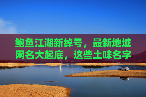 鲍鱼江湖新绰号，最新地域网名大起底，这些土味名字太上头！鲍鱼江湖土味绰号大起底，这些网名太上头！