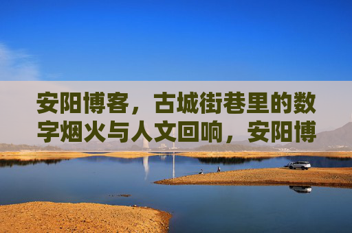 安阳博客，古城街巷里的数字烟火与人文回响，安阳博客，古城街巷的数字烟火与人文回响