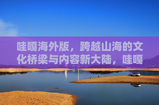 哇嘎海外版，跨越山海的文化桥梁与内容新大陆，哇嘎海外版，山海为桥，共赴内容新大陆