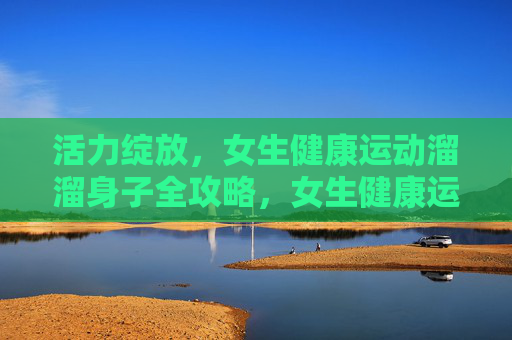 活力绽放，女生健康运动溜溜身子全攻略，女生健康运动全攻略，活力绽放，溜溜身子