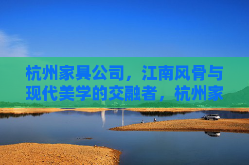 杭州家具公司，江南风骨与现代美学的交融者，杭州家具公司，江南风骨与现代美学的交融者