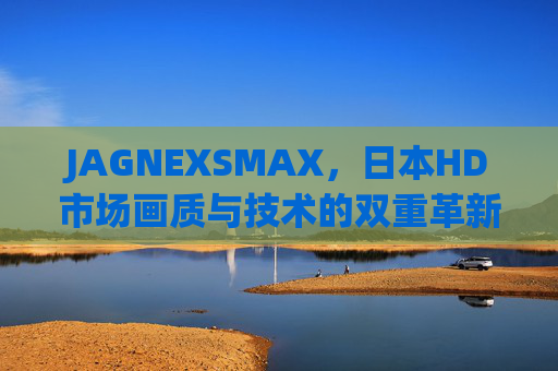 JAGNEXSMAX，日本HD市场画质与技术的双重革新者，JAGNEXSMAX，日本HD市场画质与技术的双重革新者