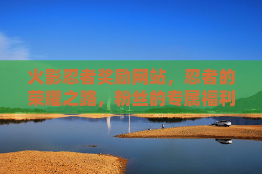 火影忍者奖励网站，忍者的荣耀之路，粉丝的专属福利站