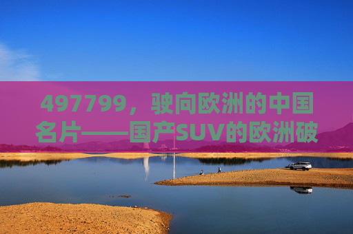 497799，驶向欧洲的中国名片——国产SUV的欧洲破局之路，驶向欧洲的中国名片，国产SUV的破局之路