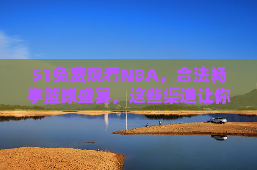 51免费观看NBA，合法畅享篮球盛宴，这些渠道让你不错过任何精彩，51免费合法观看NBA，畅享篮球盛宴不错过精彩