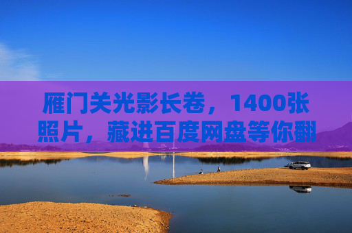 雁门关光影长卷，1400张照片，藏进百度网盘等你翻阅，雁门关光影长卷，1400张照片百度网盘等你翻阅