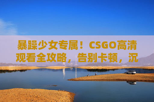 暴躁少女专属！CSGO高清观看全攻略，告别卡顿，沉浸式体验枪战激情，暴躁少女专属CSGO高清观看全攻略，告别卡顿，沉浸式枪战激情