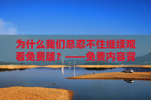 为什么我们总忍不住继续观看免费版？——免费内容背后的吸引力与选择，的吸引力，我们为何停不下来？