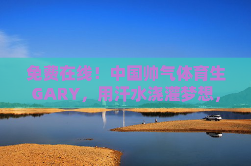 免费在线！中国帅气体育生GARY，用汗水浇灌梦想，用热爱连接你我
