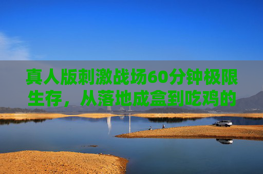 真人版刺激战场60分钟极限生存，从落地成盒到吃鸡的全流程高能体验，真人版刺激战场60分钟极限生存，落地成盒到吃鸡全高能