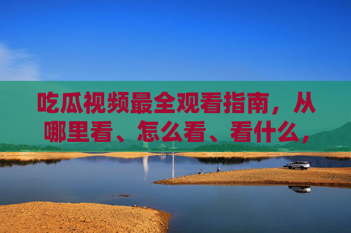 吃瓜视频最全观看指南，从哪里看、怎么看、看什么，一篇搞定！吃瓜视频观看全指南，从哪里看、怎么看、看什么，一篇搞定！