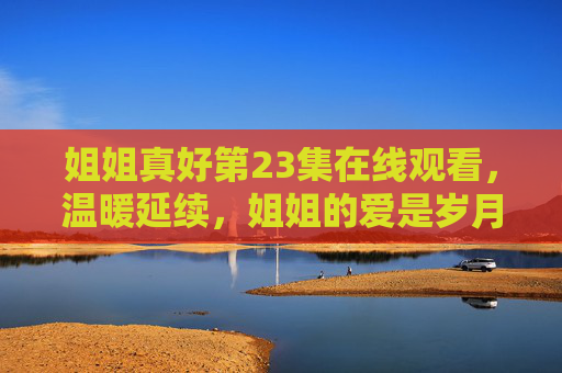 姐姐真好第23集在线观看，温暖延续，姐姐的爱是岁月里的糖，姐姐的爱是岁月里延续的糖