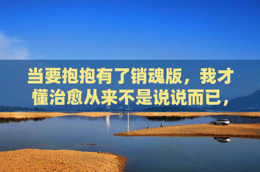 当要抱抱有了销魂版，我才懂治愈从来不是说说而已，要抱抱的销魂版，治愈从来不是说说而已