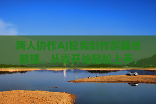 两人协作AJ视频制作超简单教程，从零开始轻松上手，两人协作AJ视频制作零基础超简单教程