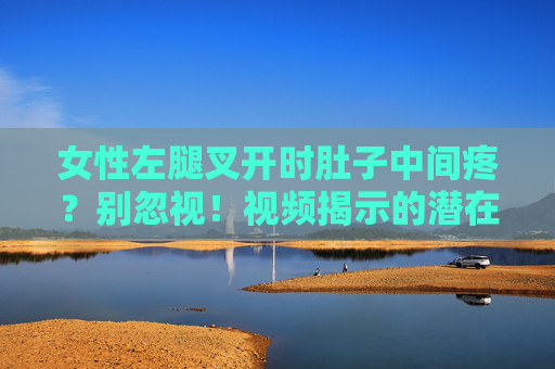 女性左腿叉开时肚子中间疼？别忽视！视频揭示的潜在健康信号，女性左腿叉开时肚子疼别忽视！视频揭示潜在健康信号