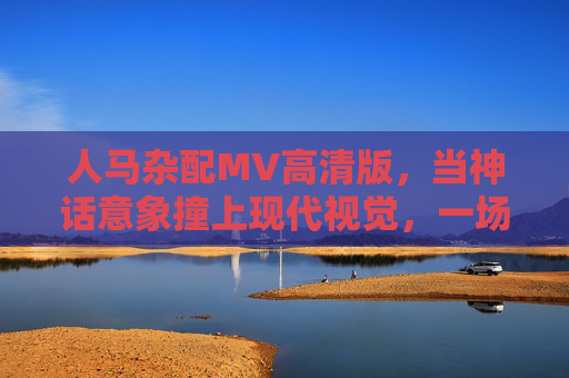 人马杂配MV高清版，当神话意象撞上现代视觉，一场关于自由与羁绊的狂想，人马杂配，神话意象撞现代视觉的自由羁绊狂想