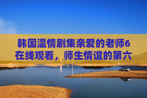 韩国温情剧集亲爱的老师6在线观看，师生情谊的第六季暖心延续，韩国温情剧亲爱的老师第六季 师生情谊暖心延续