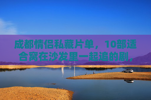 成都情侣私藏片单，10部适合窝在沙发里一起追的剧，每一帧都藏着心动，情侣沙发心动片单，10部适合一起窝着追的剧