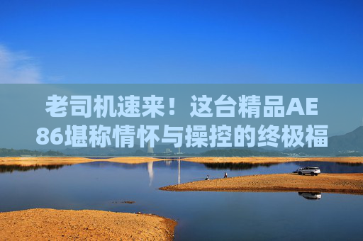 老司机速来！这台精品AE86堪称情怀与操控的终极福利，老司机速来！这台精品AE86，情怀操控终极福利