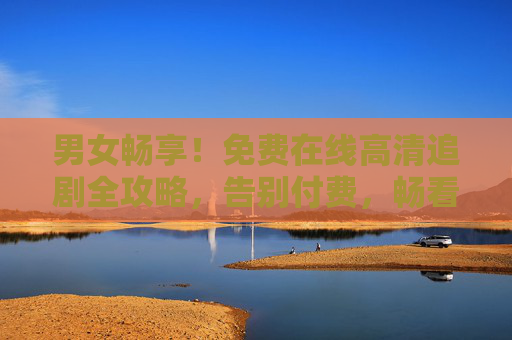 男女畅享！免费在线高清追剧全攻略，告别付费，畅看好剧，男女畅享！免费高清追剧全攻略