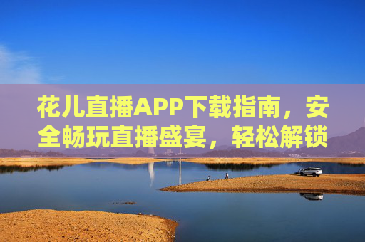 花儿直播APP下载指南，安全畅玩直播盛宴，轻松解锁精彩内容，花儿直播APP下载指南，安全畅玩，解锁精彩直播盛宴