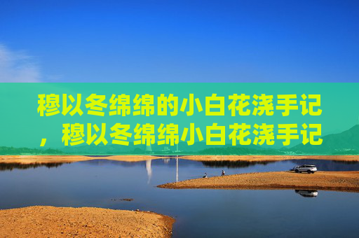穆以冬绵绵的小白花浇手记，穆以冬绵绵小白花浇手记