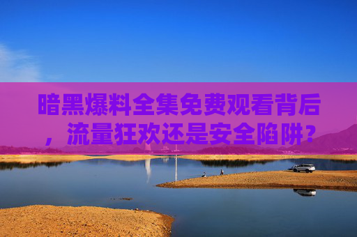 暗黑爆料全集免费观看背后，流量狂欢还是安全陷阱？