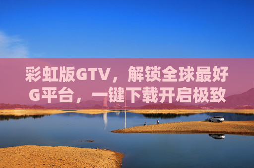 彩虹版GTV，解锁全球最好G平台，一键下载开启极致视听盛宴，彩虹版GTV，解锁全球最好G平台，一键开启极致视听盛宴
