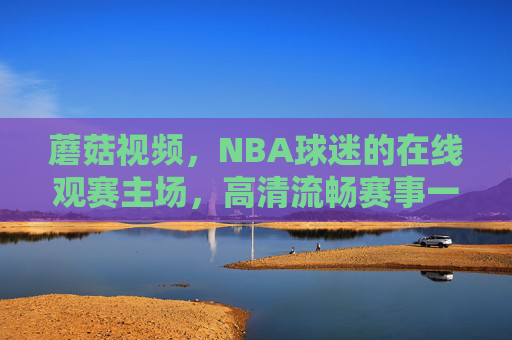 蘑菇视频，NBA球迷的在线观赛主场，高清流畅赛事一站直达，蘑菇视频，NBA球迷高清观赛主场，赛事一站直达
