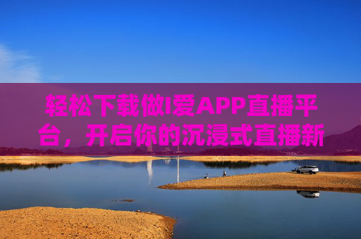 轻松下载做I爱APP直播平台，开启你的沉浸式直播新体验，轻松下载做I爱APP，沉浸式直播新体验