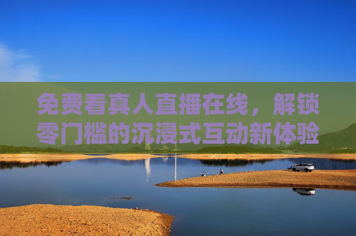 免费看真人直播在线，解锁零门槛的沉浸式互动新体验，免费真人直播，零门槛沉浸式互动新体验