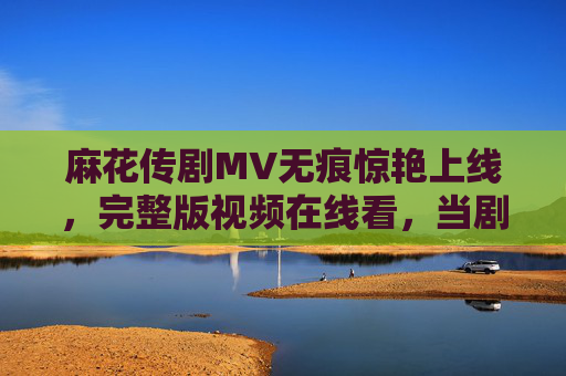 麻花传剧MV无痕惊艳上线，完整版视频在线看，当剧情与美学碰撞，每一帧都是故事，麻花传剧MV无痕惊艳上线，剧情美学碰撞，帧帧皆是故事