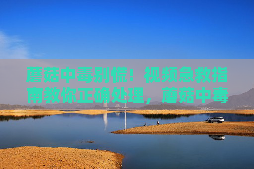 蘑菇中毒别慌！视频急救指南教你正确处理，蘑菇中毒别慌！视频急救指南教你正确处理