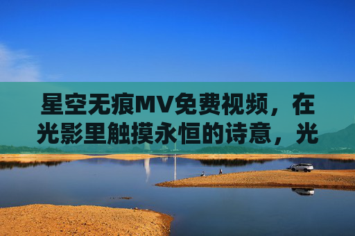 星空无痕MV免费视频，在光影里触摸永恒的诗意，光影永恒诗，星空无痕免费MV