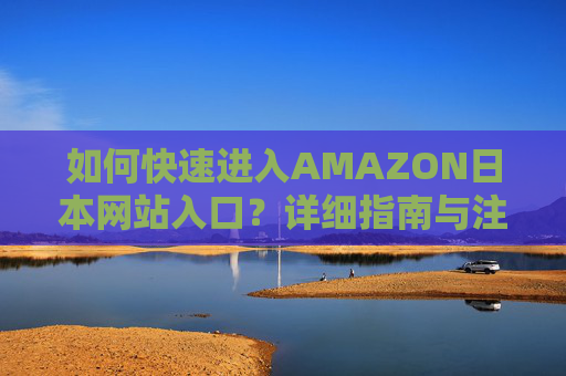 如何快速进入AMAZON日本网站入口？详细指南与注意事项