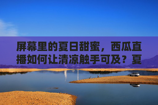 屏幕里的夏日甜蜜，西瓜直播如何让清凉触手可及？夏日西瓜直播，清凉甜蜜触手可及