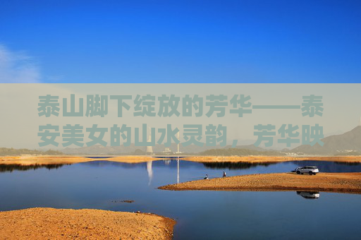 泰山脚下绽放的芳华——泰安美女的山水灵韵，芳华映泰山，泰安美女的山水灵韵