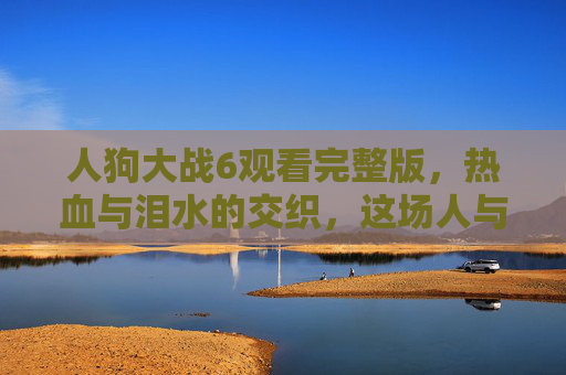 人狗大战6观看完整版，热血与泪水的交织，这场人与伙伴的终极守护，人狗大战6，热血泪水铸就的终极守护