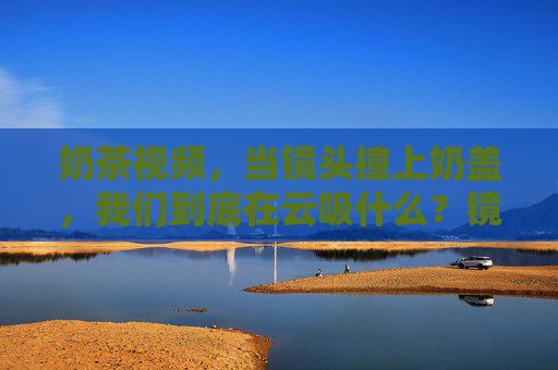 奶茶视频，当镜头撞上奶盖，我们到底在云吸什么？镜头怼奶盖时，我们到底在云吸什么？