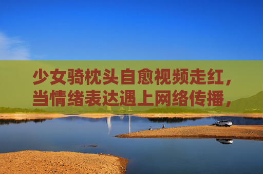 少女骑枕头自愈视频走红，当情绪表达遇上网络传播，我们该关注什么？少女骑枕头自愈视频走红，情绪表达与网络传播，我们该关注什么？