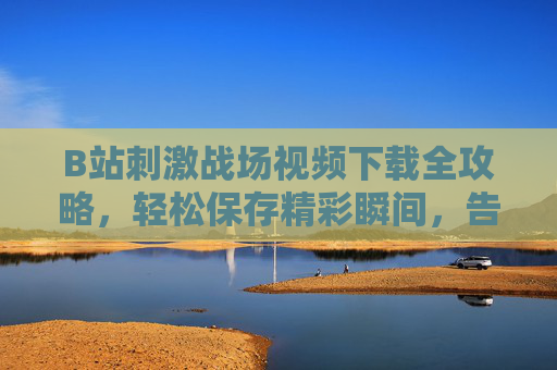 B站刺激战场视频下载全攻略，轻松保存精彩瞬间，告别缓存失效，B站刺激战场视频下载全攻略