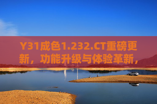 Y31成色1.232.CT重磅更新，功能升级与体验革新，Y31成色1.232.CT重磅更新，功能升级与体验革新