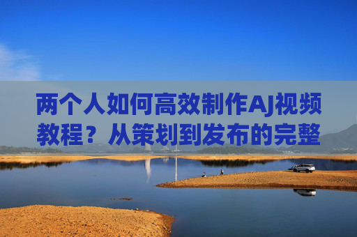 两个人如何高效制作AJ视频教程？从策划到发布的完整攻略，双人协作，高效制作AJ视频教程从策划到发布的完整攻略