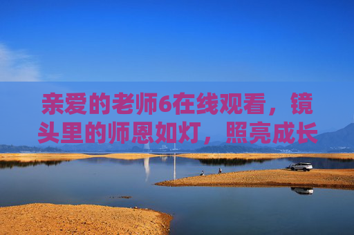 亲爱的老师6在线观看，镜头里的师恩如灯，照亮成长回望，镜头里的师恩如灯，照亮成长回望