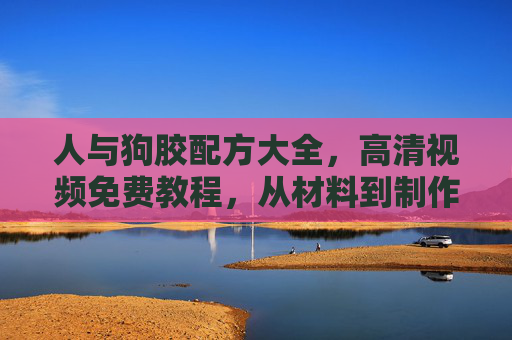 人与狗胶配方大全，高清视频免费教程，从材料到制作全解析，人与狗胶配方大全，高清视频免费教程，从材料到制作全解析