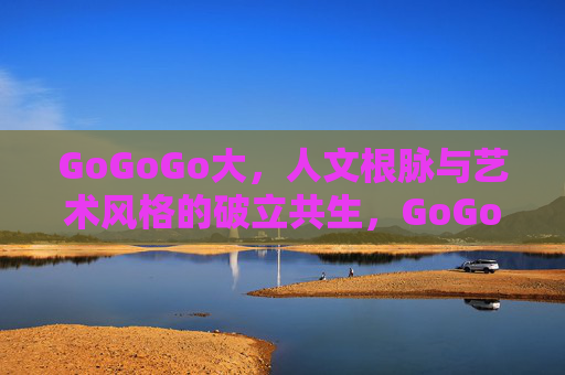 GoGoGo大，人文根脉与艺术风格的破立共生，GoGoGo大，人文根脉与艺术风格的破立共生